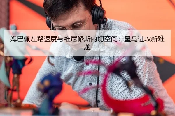 姆巴佩左路速度与维尼修斯内切空间：皇马进攻新难题