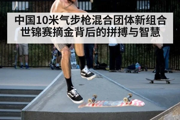 中国10米气步枪混合团体新组合世锦赛摘金背后的拼搏与智慧
